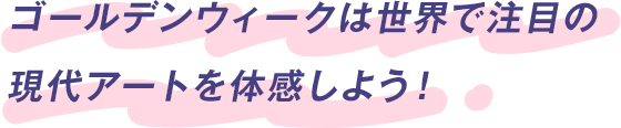 ゴールデンウィークは世界で注目の現代アートを体感しよう！