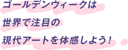 ゴールデンウィークは世界で注目の現代アートを体感しよう！