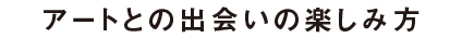 アートとの出会いの楽しみ方