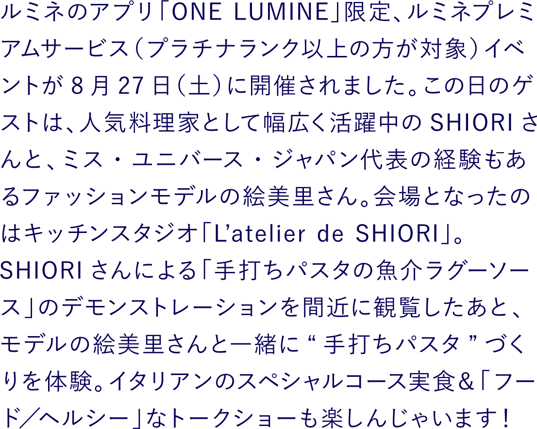 ルミネのアプリ「ONE LUMINE」限定、ルミネプレミアムサービス（プラチナランク以上の方が対象）イベントが8月27日（土）に開催されました。この日のゲストは、人気料理家として幅広く活躍中のSHIORIさんと、ミス・ユニバース・ジャパン代表の経験もあるファッションモデルの絵美里さん。会場となったのはキッチンスタジオ「L’atelier de SHIORI」。SHIORIさんによる「手打ちパスタの魚介ラグーソース」のデモンストレーションを間近に観覧したあと、モデルの絵美里さんと一緒に“手打ちパスタ”づくりを体験。イタリアンのスペシャルコース実食＆「フード／ヘルシー」なトークショーも楽しんじゃいます！