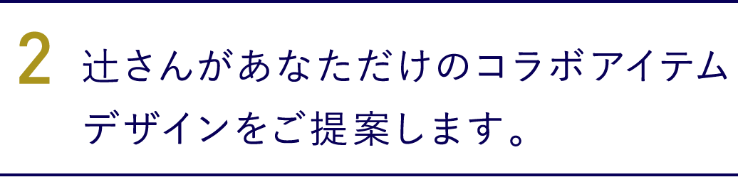 2. 辻さんがあなただけのコラボアイテムデザインをご提案します。