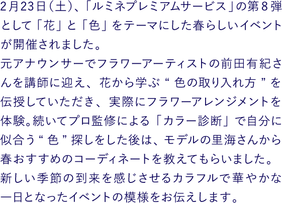 2月23日（土）、「ルミネプレミアムサービス」の第8弾として「花」と「色」をテーマにした春らしいイベントが開催されました。元アナウンサーでフラワーアーティストの前田有紀さんを講師に迎え、花から学ぶ“色の取り入れ方”を伝授していただき、実際にフラワーアレンジメントを体験。続いてプロ監修による「カラー診断」で自分に似合う“色”探しをした後は、モデルの里海さんから春おすすめのコーディネートを教えてもらいました。新しい季節の到来を感じさせるカラフルで華やかな一日となったイベントの模様をお伝えします。