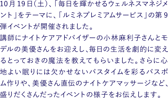 10月19日（土）、「毎日を輝かせるウェルネスマネジメント」をテーマに、「ルミネプレミアムサービス」の第9弾イベントが開催されました。
講師にナイトケアアドバイザーの小林麻利子さんとモデルの美優さんをお迎えし、毎日の生活を劇的に変えるとっておきの魔法を教えてもらいました。さらに心地よい眠りには欠かせないバスタイムを彩るバスボム作りや、美優さん直伝のナイトケアマッサージなど、盛りだくさんだったイベントの様子をお伝えします。