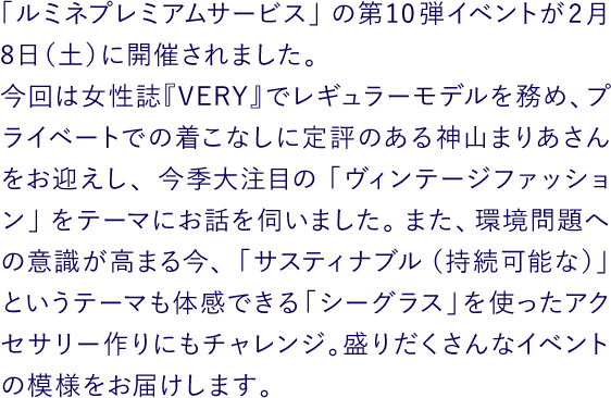 「ルミネプレミアムサービス」の第10弾イベントが2月8日（土）に開催されました。今回は女性誌『VERY』でレギュラーモデルを務め、プライベートでの着こなしに定評のある神山まりあさんをお迎えし、今季大注目の「ヴィンテージファッション」をテーマにお話を伺いました。また、環境問題への意識が高まる今、「サスティナブル（持続可能な）」というテーマも体感できる「シーグラス」を使ったアクセサリー作りにもチャレンジ。盛りだくさんなイベントの模様をお届けします。